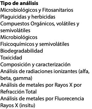 Tipo de análisis Microbiológicos y Fitosanitarios Plaguicidas y herbicidas Compuestos Orgánicos, volátiles y semivolátiles Microbiológicos Fisicoquímicos y semivolátiles Biodegradabilidad Toxicidad Composición y caracterización Análisis de radiaciones ionizantes (alfa, beta, gamma) Análisis de metales por Rayos X por Refracción Total Análisis de metales por Fluorecencia Rayos X (insitu)